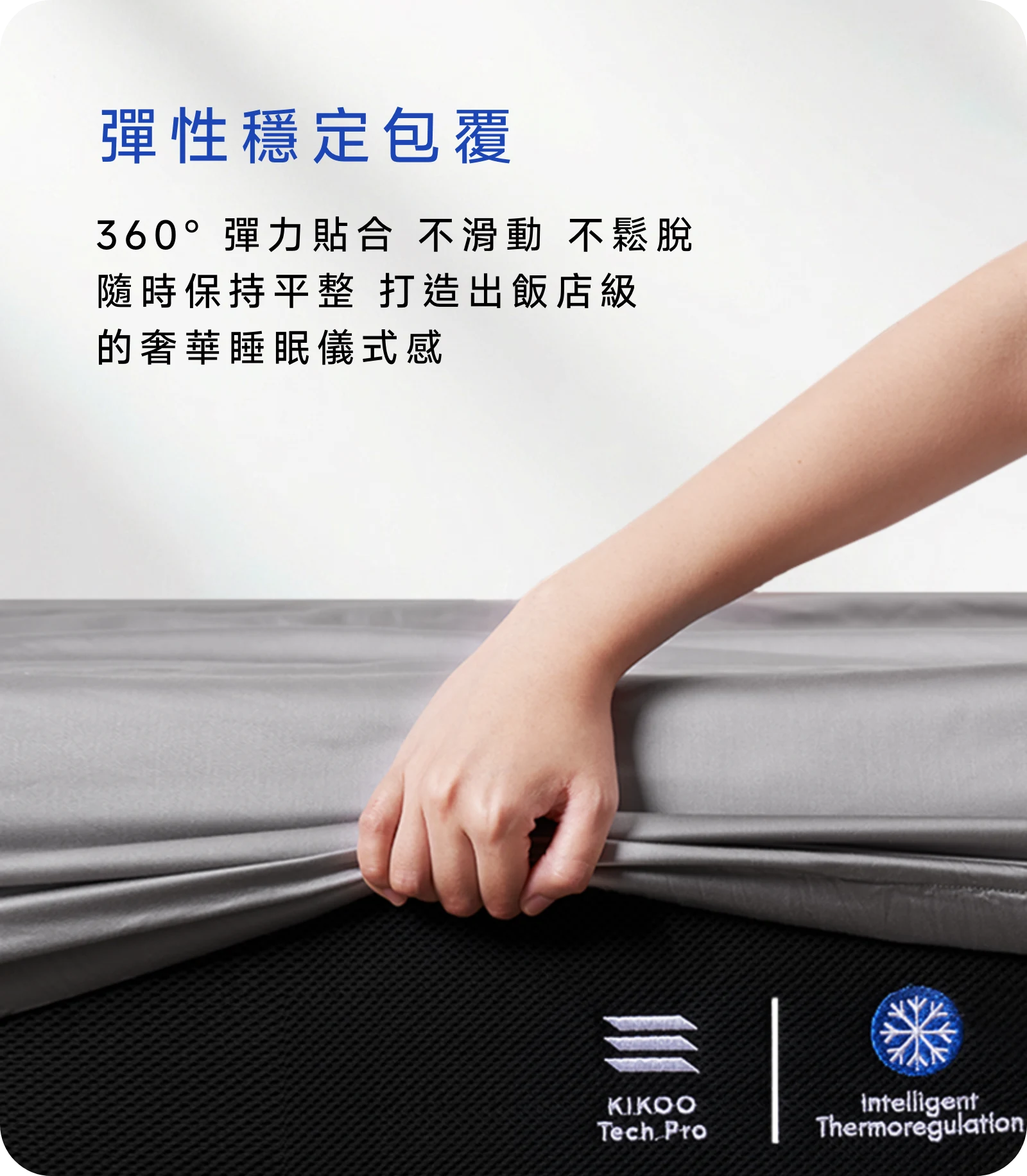 360° 彈力貼合，不滑動、不鬆脫，隨時保持平整，打造出飯店級的奢華睡眠儀式感