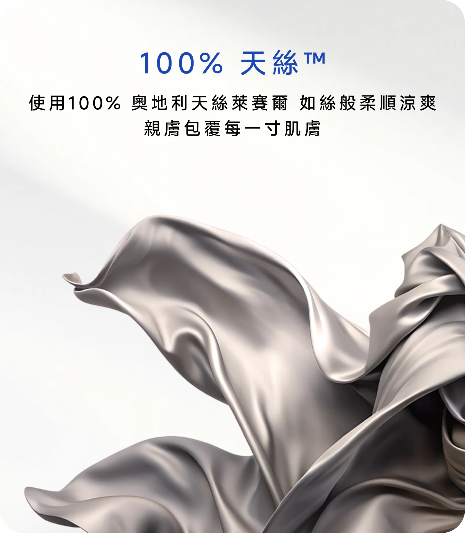 使用100% 奧地利天絲萊賽爾，如絲般柔順涼爽，親膚包覆每一寸肌膚